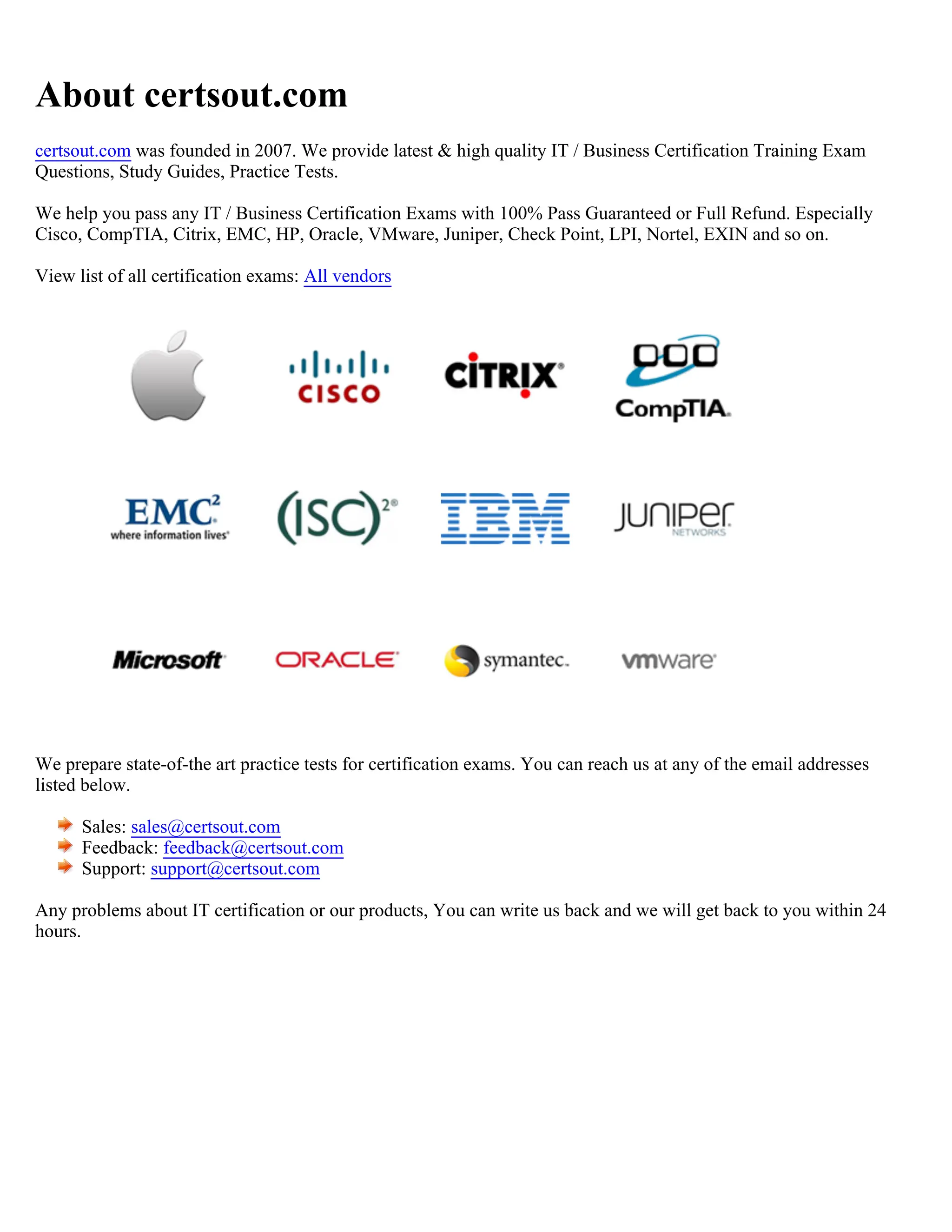 About certsout.com
certsout.com was founded in 2007. We provide latest & high quality IT / Business Certification Training Exam
Questions, Study Guides, Practice Tests.
We help you pass any IT / Business Certification Exams with 100% Pass Guaranteed or Full Refund. Especially
Cisco, CompTIA, Citrix, EMC, HP, Oracle, VMware, Juniper, Check Point, LPI, Nortel, EXIN and so on.
View list of all certification exams: All vendors
We prepare state-of-the art practice tests for certification exams. You can reach us at any of the email addresses
listed below.
Sales: sales@certsout.com
Feedback: feedback@certsout.com
Support: support@certsout.com
Any problems about IT certification or our products, You can write us back and we will get back to you within 24
hours.
 