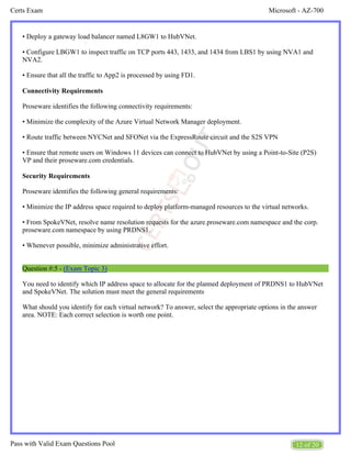 Microsoft - AZ-700
Certs Exam
12 of 20
Pass with Valid Exam Questions Pool
• Deploy a gateway load balancer named L8GW1 to HubVNet.
• Configure LBGW1 to inspect traffic on TCP ports 443, 1433, and 1434 from LBS1 by using NVA1 and
NVA2.
• Ensure that all the traffic to App2 is processed by using FD1.
Connectivity Requirements
Proseware identifies the following connectivity requirements:
• Minimize the complexity of the Azure Virtual Network Manager deployment.
• Route traffic between NYCNet and SFONet via the ExpressRoute circuit and the S2S VPN
• Ensure that remote users on Windows 11 devices can connect to HubVNet by using a Point-to-Site (P2S)
VP and their proseware.com credentials.
Security Requirements
Proseware identifies the following general requirements:
• Minimize the IP address space required to deploy platform-managed resources to the virtual networks.
• From SpokeVNet, resolve name resolution requests for the azure.proseware.com namespace and the corp.
proseware.com namespace by using PRDNS1.
• Whenever possible, minimize administrative effort.
Question #:5 - (Exam Topic 3)
You need to identify which IP address space to allocate for the planned deployment of PRDNS1 to HubVNet
and SpokeVNet. The solution must meet the general requirements
What should you identify for each virtual network? To answer, select the appropriate options in the answer
area. NOTE: Each correct selection is worth one point.
 