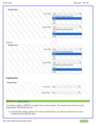 Microsoft - AZ-700
Certs Exam
13 of 20
Pass with Valid Exam Questions Pool
A.
Answer:
Explanation
Question #:6 - (Exam Topic 3)
You need to configure APPGW1 to support end-to-end encryption. The solution must meet the security
requirements. What should you do?
From the SSL settings, upload a TLS client certificate that is issued by the internal root CA and
includes the full certificate chain.
 