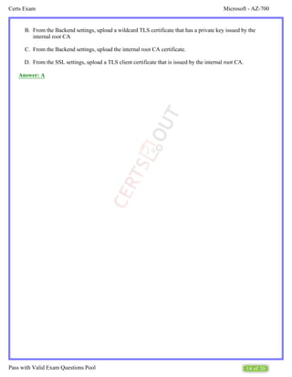 Microsoft - AZ-700
Certs Exam
14 of 20
Pass with Valid Exam Questions Pool
B.
C.
D.
From the Backend settings, upload a wildcard TLS certificate that has a private key issued by the
internal root CA
From the Backend settings, upload the internal root CA certificate.
From the SSL settings, upload a TLS client certificate that is issued by the internal root CA.
Answer: A
 