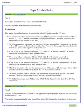 Microsoft - AZ-700
Certs Exam
15 of 20
Pass with Valid Exam Questions Pool
Topic 5, Labs / Tasks
Question #:7 - (Exam Topic 5)
Task 9
You need to ensure that subnet4-3 can accommodate 507 hosts.
See the Explanation below for step by step instructions.
Explanation
Here are the steps and explanations for ensuring that subnet4-3 can accommodate 507 hosts:
To determine the subnet size that can accommodate 507 hosts, you need to use the formula: number of
hosts = 2^(32 - n) - 2, where n is the number of bits in the subnet mask1. You need to find the value
of n that satisfies this equation for 507 hosts.
To solve this equation, you can use trial and error or a binary search method. For example, you can start
with n = 24, which is the default subnet mask for Class C networks. Then, plug in the value of n into the
formula and see if it is too big or too small for 507 hosts.
If you try n = 24, you get number of hosts = 2^(32 - 24) - 2 = 254, which is too small. You need to
increase the value of n to get a larger number of hosts.
If you try n = 25, you get number of hosts = 2^(32 - 25) - 2 = 510, which is just enough to
accommodate 507 hosts. You can stop here or try a smaller value of n to see if it still works.
If you try n = 26, you get number of hosts = 2^(32 - 26) - 2 = 254, which is too small again. You need
to decrease the value of n to get a larger number of hosts.
Therefore, the smallest value of n that can accommodate 507 hosts is n = 25. This means that the subnet
mask for subnet4-3 should be /25 or 255.255.255.128 in dot-decimal notation1.
To change the subnet mask for subnet4-3, you need to go to the Azure portal and select your virtual
network. Then select Subnets under Settings and select subnet4-3 from the list2.
On the Edit subnet page, under Address range (CIDR block), change the value from /24 to /25. Then
select Save2.
Question #:8 - (Exam Topic 5)
Task 8
You plan to deploy an appliance to subnet3-2- The appliance will perform packet inspection and will have an
IP address of 10.3.2.100.
You need to ensure that all traffic to the internet from subnet3-1 is forwarded to the appliance for inspection.
 