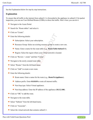Microsoft - AZ-700
Certs Exam
16 of 20
Pass with Valid Exam Questions Pool
See the Explanation below for step by step instructions.
Explanation
To ensure that all traffic to the internet from subnet3-1 is forwarded to the appliance in subnet3-2 for packet
inspection, you can use User-Defined Routes (UDRs) to direct the traffic. Here’s how you can do it:
Navigate to the Azure Portal.
Search for “Route tables” and select it.
Click on “Create”.
Enter the following details:
Subscription: Select your subscription.
Resource Group: Select an existing resource group or create a new one.
Name: Enter a name for the route table (e.g., ).
RouteTable-Subnet3-1
Region: Select the region where your virtual network is located.
Click on “Review + create” and then “Create”.
Navigate to the newly created route table.
Select “Routes” from the left-hand menu.
Click on “Add” to create a new route.
Enter the following details:
Route name: Enter a name for the route (e.g., ).
RouteToAppliance
Address prefix: Enter to route all internet traffic.
0.0.0.0/0
Next hop type: Select Virtual appliance.
Next hop address: Enter the IP address of the appliance ( ).
10.3.2.100
Click on “OK” to add the route.
Navigate to the route table.
Select “Subnets” from the left-hand menu.
Click on “Associate”.
Select the virtual network that contains subnet3-1.
 