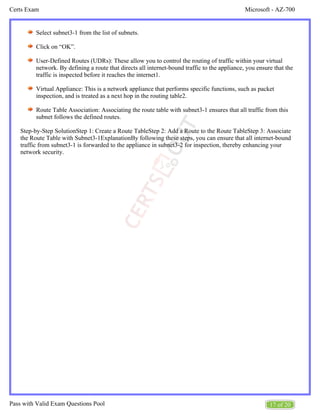 Microsoft - AZ-700
Certs Exam
17 of 20
Pass with Valid Exam Questions Pool
Select subnet3-1 from the list of subnets.
Click on “OK”.
User-Defined Routes (UDRs): These allow you to control the routing of traffic within your virtual
network. By defining a route that directs all internet-bound traffic to the appliance, you ensure that the
traffic is inspected before it reaches the internet1.
Virtual Appliance: This is a network appliance that performs specific functions, such as packet
inspection, and is treated as a next hop in the routing table2.
Route Table Association: Associating the route table with subnet3-1 ensures that all traffic from this
subnet follows the defined routes.
Step-by-Step SolutionStep 1: Create a Route TableStep 2: Add a Route to the Route TableStep 3: Associate
the Route Table with Subnet3-1ExplanationBy following these steps, you can ensure that all internet-bound
traffic from subnet3-1 is forwarded to the appliance in subnet3-2 for inspection, thereby enhancing your
network security.
 