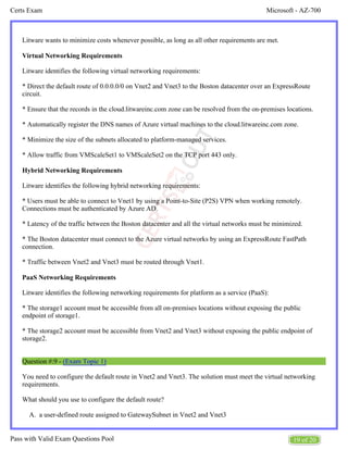 Microsoft - AZ-700
Certs Exam
19 of 20
Pass with Valid Exam Questions Pool
A.
Litware wants to minimize costs whenever possible, as long as all other requirements are met.
Virtual Networking Requirements
Litware identifies the following virtual networking requirements:
* Direct the default route of 0.0.0.0/0 on Vnet2 and Vnet3 to the Boston datacenter over an ExpressRoute
circuit.
* Ensure that the records in the cloud.litwareinc.com zone can be resolved from the on-premises locations.
* Automatically register the DNS names of Azure virtual machines to the cloud.litwareinc.com zone.
* Minimize the size of the subnets allocated to platform-managed services.
* Allow traffic from VMScaleSet1 to VMScaleSet2 on the TCP port 443 only.
Hybrid Networking Requirements
Litware identifies the following hybrid networking requirements:
* Users must be able to connect to Vnet1 by using a Point-to-Site (P2S) VPN when working remotely.
Connections must be authenticated by Azure AD.
* Latency of the traffic between the Boston datacenter and all the virtual networks must be minimized.
* The Boston datacenter must connect to the Azure virtual networks by using an ExpressRoute FastPath
connection.
* Traffic between Vnet2 and Vnet3 must be routed through Vnet1.
PaaS Networking Requirements
Litware identifies the following networking requirements for platform as a service (PaaS):
* The storage1 account must be accessible from all on-premises locations without exposing the public
endpoint of storage1.
* The storage2 account must be accessible from Vnet2 and Vnet3 without exposing the public endpoint of
storage2.
Question #:9 - (Exam Topic 1)
You need to configure the default route in Vnet2 and Vnet3. The solution must meet the virtual networking
requirements.
What should you use to configure the default route?
a user-defined route assigned to GatewaySubnet in Vnet2 and Vnet3
 