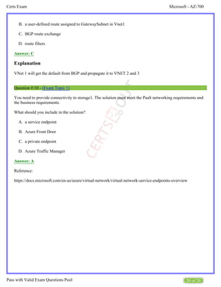 Microsoft - AZ-700
Certs Exam
20 of 20
Pass with Valid Exam Questions Pool
B.
C.
D.
A.
B.
C.
D.
a user-defined route assigned to GatewaySubnet in Vnet1
BGP route exchange
route filters
Answer: C
Explanation
VNet 1 will get the default from BGP and propagate it to VNET 2 and 3
Question #:10 - (Exam Topic 1)
You need to provide connectivity to storage1. The solution must meet the PaaS networking requirements and
the business requirements.
What should you include in the solution?
a service endpoint
Azure Front Door
a private endpoint
Azure Traffic Manager
Answer: A
Reference:
https://docs.microsoft.com/en-us/azure/virtual-network/virtual-network-service-endpoints-overview
 