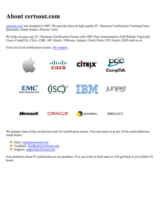 About certsout.com
certsout.com was founded in 2007. We provide latest & high quality IT / Business Certification Training Exam
Questions, Study Guides, Practice Tests.
We help you pass any IT / Business Certification Exams with 100% Pass Guaranteed or Full Refund. Especially
Cisco, CompTIA, Citrix, EMC, HP, Oracle, VMware, Juniper, Check Point, LPI, Nortel, EXIN and so on.
View list of all certification exams: All vendors
We prepare state-of-the art practice tests for certification exams. You can reach us at any of the email addresses
listed below.
Sales: sales@certsout.com
Feedback: feedback@certsout.com
Support: support@certsout.com
Any problems about IT certification or our products, You can write us back and we will get back to you within 24
hours.
 
