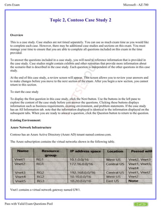 Microsoft - AZ-700
Certs Exam
2 of 20
Pass with Valid Exam Questions Pool
Topic 2, Contoso Case Study 2
Overview
This is a case study. Case studies are not timed separately. You can use as much exam time as you would like
to complete each case. However, there may be additional case studies and sections on this exam. You must
manage your time to ensure that you are able to complete all questions included on this exam in the time
provided.
To answer the questions included in a case study, you will need to reference information that is provided in
the case study. Case studies might contain exhibits and other resources that provide more information about
the scenario that is described in the case study. Each question is independent of the other questions in this case
study.
At the end of this case study, a review screen will appear. This screen allows you to review your answers and
to make changes before you move to the next section of the exam. After you begin a new section, you cannot
return to this section.
To start the case study
To display the first question in this case study, click the Next button. Use the buttons in the left pane to
explore the content of the case study before you answer the questions. Clicking these buttons displays
information such as business requirements, existing environment, and problem statements. If the case study
has an All Information tab. note that the information displayed is identical to the information displayed on the
subsequent tabs. When you are ready to answer a question, click the Question button to return to the question.
Existing Environment:
Azure Network Infrastructure
Contoso has an Azure Active Directory (Azure AD) tenant named contoso.com.
The Azure subscription contains the virtual networks shown in the following table.
Vnet1 contains a virtual network gateway named GW1.
 