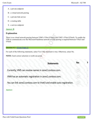 Microsoft - AZ-700
Certs Exam
5 of 20
Pass with Valid Exam Questions Pool
A.
B.
C.
D.
E.
a private endpoint
a virtual network peering
a private link service
a routing table
a service endpoint
Answer: B
Explanation
There is no virtual network peering between VM4’s VNet (VNet3) and VM5’s VNet (VNet4). To enable the
VMs to communicate over the Microsoft backbone network a VNet peering is required between VNet3 and
VNet4.
Question #:2 - (Exam Topic 2)
For each of the following statements, select Yes if the statement is true. Otherwise, select No.
NOTE: Each correct selection is worth one point.
Answer:
 