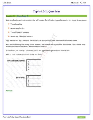 Microsoft - AZ-700
Certs Exam
7 of 20
Pass with Valid Exam Questions Pool
Topic 4, Mix Questions
Question #:3 - (Exam Topic 4)
You are planning an Azure solution that will contain the following types of resources in a single Azure region:
Virtual machine
Azure App Service
Virtual Network gateway
Azure SQL Managed Instance
App Service and SQL Managed Instance will be delegated to create resources in virtual networks.
You need to identify how many virtual networks and subnets are required for the solution. The solution must
minimize costs to transfer data between virtual networks.
What should you identify? To answer, select the appropriate options in the answer area.
NOTE: Each correct selection is worth one point.
Answer:
 