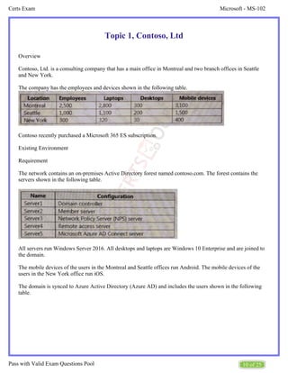 Microsoft - MS-102
Certs Exam
10 of 25
Pass with Valid Exam Questions Pool
Topic 1, Contoso, Ltd
Overview
Contoso, Ltd. is a consulting company that has a main office in Montreal and two branch offices in Seattle
and New York.
The company has the employees and devices shown in the following table.
Contoso recently purchased a Microsoft 365 ES subscription.
Existing Environment
Requirement
The network contains an on-premises Active Directory forest named contoso.com. The forest contains the
servers shown in the following table.
All servers run Windows Server 2016. All desktops and laptops are Windows 10 Enterprise and are joined to
the domain.
The mobile devices of the users in the Montreal and Seattle offices run Android. The mobile devices of the
users in the New York office run iOS.
The domain is synced to Azure Active Directory (Azure AD) and includes the users shown in the following
table.
 