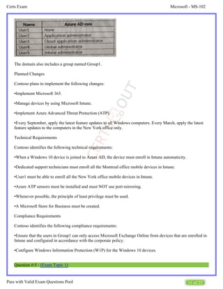 Microsoft - MS-102
Certs Exam
11 of 25
Pass with Valid Exam Questions Pool
The domain also includes a group named Group1.
Planned Changes
Contoso plans to implement the following changes:
•Implement Microsoft 365.
•Manage devices by using Microsoft Intune.
•Implement Azure Advanced Threat Protection (ATP).
•Every September, apply the latest feature updates to all Windows computers. Every March, apply the latest
feature updates to the computers in the New York office only.
Technical Requirements
Contoso identifies the following technical requirements:
•When a Windows 10 device is joined to Azure AD, the device must enroll in Intune automaticity.
•Dedicated support technicians must enroll all the Montreal office mobile devices in Intune.
•User1 must be able to enroll all the New York office mobile devices in Intune.
•Azure ATP sensors must be installed and must NOT use port mirroring.
•Whenever possible, the principle of least privilege must be used.
•A Microsoft Store for Business must be created.
Compliance Requirements
Contoso identifies the following compliance requirements:
•Ensure that the users in Group1 can only access Microsoft Exchange Online from devices that are enrolled in
Intune and configured in accordance with the corporate policy.
•Configure Windows Information Protection (W1P) for the Windows 10 devices.
Question #:5 - (Exam Topic 1)
 