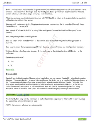 Microsoft - MS-102
Certs Exam
12 of 25
Pass with Valid Exam Questions Pool
A.
B.
Note: This question is part of a series of questions that present the same scenario. Each question in the series
contains a unique solution that might meet the stated goals. Some question sets might have more than one
correct solution, while others might not have a correct solution.
After you answer a question in this section, you will NOT be able to return to it. As a result, these questions
will not appear in the review screen.
Your network contains an Active Directory domain named contoso.com that is synced to Microsoft Azure
Active Directory (Azure AD).
You manage Windows 10 devices by using Microsoft System Center Configuration Manager (Current
Branch).
You configure a pilot for co-management.
You add a new device named Device1 to the domain. You install the Configuration Manager client on
Device1.
You need to ensure that you can manage Device1 by using Microsoft Intune and Configuration Manager.
Solution: Define a Configuration Manager device collection as the pilot collection. Add Device1 to the
collection.
Does this meet the goal?
Yes
NO
Answer: A
Explanation
Device1 has the Configuration Manager client installed so you can manage Device1 by using Configuration
Manager. To manage Device1 by using Microsoft Intune, the device has to be enrolled in Microsoft Intune. In
the Co-management Pilot configuration, you configure a Configuration Manager Device Collection that
determines which devices are auto-enrolled in Microsoft Intune. You need to add Device1 to the Device
Collection so that it auto-enrols in Microsoft Intune. You will then be able to manage Device1 using
Microsoft Intune. Reference: https://docs.microsoft.com/en-us/configmgr/comanage/how-to-enable
Question #:6 - (Exam Topic 1)
As of March, how long will the computers in each office remain supported by Microsoft? To answer, select
the appropriate options in the answer area.
NOTE: Each correct selection is worth one point.
 