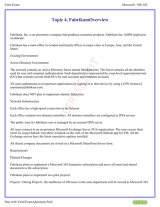 Microsoft - MS-102
Certs Exam
15 of 25
Pass with Valid Exam Questions Pool
Topic 4, FabrikamOverview
Fabrikam, Inc. is an electronics company that produces consumer products. Fabrikam has 10,000 employees
worldwide.
Fabrikam has a main office in London and branch offices in major cities in Europe, Asia, and the United
States.
Existing Environment
Active Directory Environment
The network contains an Active Directory forest named fabrikam.com. The forest contains all the identities
used for user and computer authentication. Each department is represented by a top-level organizational unit
(OU) that contains several child OUs for user accounts and computer accounts.
All users authenticate to on-premises applications by signing in to their device by using a UPN format of
username@fabrikam.com.
Fabrikam does NOT plan to implement identity federation.
Network Infrastructure
Each office has a high-speed connection to the Internet.
Each office contains two domain controllers. All domain controllers are configured as DNS servers.
The public zone for fabrikam.com is managed by an external DNS server.
All users connect to an on-premises Microsoft Exchange Server 2016 organization. The users access their
email by using Outlook Anywhere, Outlook on the web, or the Microsoft Outlook app for iOS. All the
Exchange servers have the latest cumulative updates installed.
All shared company documents are stored on a Microsoft SharePoint Server farm.
Requirements
Planned Changes
Fabrikam plans to implement a Microsoft 365 Enterprise subscription and move all email and shared
documents to the subscription.
Fabrikam plans to implement two pilot projects:
Project1: During Project1, the mailboxes of 100 users in the sales department will be moved to Microsoft 365.
 