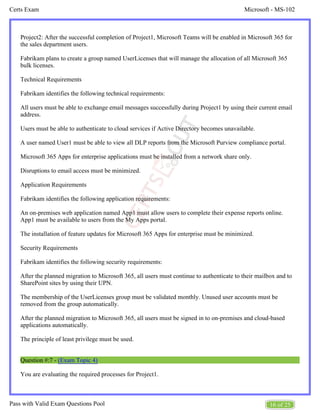 Microsoft - MS-102
Certs Exam
16 of 25
Pass with Valid Exam Questions Pool
Project2: After the successful completion of Project1, Microsoft Teams will be enabled in Microsoft 365 for
the sales department users.
Fabrikam plans to create a group named UserLicenses that will manage the allocation of all Microsoft 365
bulk licenses.
Technical Requirements
Fabrikam identifies the following technical requirements:
All users must be able to exchange email messages successfully during Project1 by using their current email
address.
Users must be able to authenticate to cloud services if Active Directory becomes unavailable.
A user named User1 must be able to view all DLP reports from the Microsoft Purview compliance portal.
Microsoft 365 Apps for enterprise applications must be installed from a network share only.
Disruptions to email access must be minimized.
Application Requirements
Fabrikam identifies the following application requirements:
An on-premises web application named App1 must allow users to complete their expense reports online.
App1 must be available to users from the My Apps portal.
The installation of feature updates for Microsoft 365 Apps for enterprise must be minimized.
Security Requirements
Fabrikam identifies the following security requirements:
After the planned migration to Microsoft 365, all users must continue to authenticate to their mailbox and to
SharePoint sites by using their UPN.
The membership of the UserLicenses group must be validated monthly. Unused user accounts must be
removed from the group automatically.
After the planned migration to Microsoft 365, all users must be signed in to on-premises and cloud-based
applications automatically.
The principle of least privilege must be used.
Question #:7 - (Exam Topic 4)
You are evaluating the required processes for Project1.
 