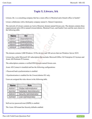 Microsoft - MS-102
Certs Exam
19 of 25
Pass with Valid Exam Questions Pool
Topic 5, Litware, Irk
Litware, Irk. is a consulting company that has a main office in Montreal and a branch office in Seattle?
Ltware collaborates with a third-party company named A. Datum Corporation.
The network of Litware contains an Active Directory domain named litware.com. The domain contains three
organizational units (OUs) named LitwareAdmins, Montreal Users, and Seattle Users and the users shown in
the following table.
The domain contains 2,000 Windows 10 Pro devices and 100 servers that run Windows Server 2019.
Litware has a pilot Microsoft 365 subscription that includes Microsoft Office 365 Enterprise E3 licenses and
Azure AD Premium P2 licenses.
The subscription contains a verified DNS domain named litware.com.
Azure AD Connect is installed and has the following configurations:
• Password hash synchronization is enabled.
• Synchronization is enabled for the UtwareAdmins OU only.
Users are assigned the roles shown in the following table.
Self-service password reset (SSPR) is enabled.
The Azure AD tenant has Security defaults enabled.
 