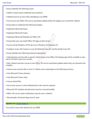 Microsoft - MS-102
Certs Exam
20 of 25
Pass with Valid Exam Questions Pool
Litware identifies the following issues:
• Admin1 cannot create conditional access policies.
• Admin4 receives an error when attempting to use SSPR.
• Users access new Office 365 service and feature updates before the updates are reviewed by Admin2.
Litware plans to implement the following changes:
• Implement Microsoft Intune.
• Implement Microsoft Teams.
• Implement Microsoft Defender for Office 365.
• Ensure that users can install Office 365 apps on their device.
• Convert all the Windows 10 Pro devices to Windows 10 Enterprise E5.
• Configure Azure AD Connect to sync the Montreal Users OU and the Seattle Users OU.
Litware identifies the following technical requirements:
• Administrators must be able to specify which version of an Office 365 desktop app will be available to users
and to roll back to previous versions.
• Only Admin2 must have access to new Office 365 service and feature updates before they are released to the
company.
• Litware users must be able to invite A. Datum users to participate in the following activities:
o Join Microsoft Teams channels,
o Join Microsoft Teams chats,
o Access shared files.
• Just in time access to critical administrative roles must be required.
• Microsoft 365 incidents and advisories must be reviewed monthly.
• Office 365 service status notifications must be sent to Admin2.
• The principle of least privilege must be used.
Question #:9 - (Exam Topic 5)
You need to ensure that Admin4 can use SSPR.
 