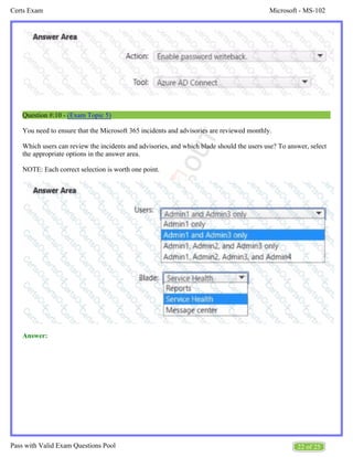 Microsoft - MS-102
Certs Exam
22 of 25
Pass with Valid Exam Questions Pool
Question #:10 - (Exam Topic 5)
You need to ensure that the Microsoft 365 incidents and advisories are reviewed monthly.
Which users can review the incidents and advisories, and which blade should the users use? To answer, select
the appropriate options in the answer area.
NOTE: Each correct selection is worth one point.
Answer:
 