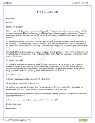 Microsoft - MS-102
Certs Exam
24 of 25
Pass with Valid Exam Questions Pool
Topic 2, A. Datum
Case Study:
Overview
Existing Environment
This is a case study Case studies are not timed separately. You can use as much exam time as you would like
to complete each case. However, there may be additional case studies and sections on this exam. You must
manage your time to ensure that you are able to complete all questions included on this exam in the time
provided.
To answer the questions included in a case study, you will need to reference information that is provided in
the case study. Case studies might contain exhibits and other resources that provide more information about
the scenario that is described in the case study. Each question is independent of the other questions in this case
study.
At the end of this case study, a review screen will appear. This screen allows you to review your answers and
to make changes before you move to the next section of the exam. After you begin a new section, you cannot
return to this section.
To start the case study
To display the first question in this case study, click the Next button. Use the buttons in the left pane to
explore the content of the case study before you answer the questions. Clicking these buttons displays
information such as business requirements, existing environment, and problem statements. When you are
ready to answer a question, click the Question button to return to the question.
Current Infrastructure
A. Datum recently purchased a Microsoft 365 subscription.
All user files are migrated to Microsoft 365.
All mailboxes are hosted in Microsoft 365. The users in each office have email suffixes that include the
country of the user, for example, user1@us.adatum.com or user2#uk.ad3tum.com.
Each office has a security information and event management (SIEM) appliance. The appliances come from
three different vendors.
A. Datum uses and processes Personally Identifiable Information (PII).
Problem Statements
Requirements
 
