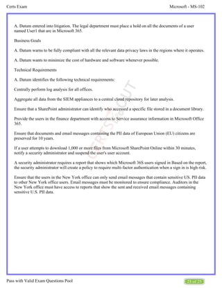 Microsoft - MS-102
Certs Exam
25 of 25
Pass with Valid Exam Questions Pool
A. Datum entered into litigation. The legal department must place a hold on all the documents of a user
named User1 that are in Microsoft 365.
Business Goals
A. Datum warns to be fully compliant with all the relevant data privacy laws in the regions where it operates.
A. Datum wants to minimize the cost of hardware and software whenever possible.
Technical Requirements
A. Datum identifies the following technical requirements:
Centrally perform log analysis for all offices.
Aggregate all data from the SIEM appliances to a central cloud repository for later analysis.
Ensure that a SharePoint administrator can identify who accessed a specific file stored in a document library.
Provide the users in the finance department with access to Service assurance information in Microsoft Office
365.
Ensure that documents and email messages containing the PII data of European Union (EU) citizens are
preserved for 10 years.
If a user attempts to download 1,000 or more files from Microsoft SharePoint Online within 30 minutes,
notify a security administrator and suspend the user's user account.
A security administrator requires a report that shows which Microsoft 36S users signed in Based on the report,
the security administrator will create a policy to require multi-factor authentication when a sign in is high risk.
Ensure that the users in the New York office can only send email messages that contain sensitive US. PII data
to other New York office users. Email messages must be monitored to ensure compliance. Auditors in the
New York office must have access to reports that show the sent and received email messages containing
sensitive U.S. PII data.
 
