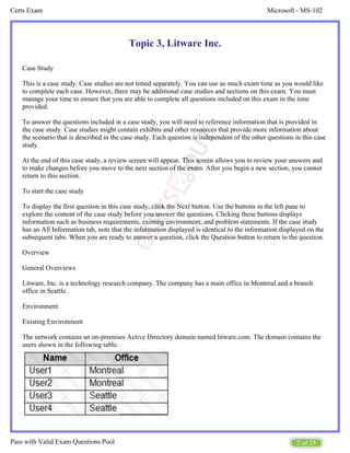 Microsoft - MS-102
Certs Exam
2 of 25
Pass with Valid Exam Questions Pool
Topic 3, Litware Inc.
Case Study
This is a case study. Case studies are not timed separately. You can use as much exam time as you would like
to complete each case. However, there may be additional case studies and sections on this exam. You must
manage your time to ensure that you are able to complete all questions included on this exam in the time
provided.
To answer the questions included in a case study, you will need to reference information that is provided in
the case study. Case studies might contain exhibits and other resources that provide more information about
the scenario that is described in the case study. Each question is independent of the other questions in this case
study.
At the end of this case study, a review screen will appear. This screen allows you to review your answers and
to make changes before you move to the next section of the exam. After you begin a new section, you cannot
return to this section.
To start the case study
To display the first question in this case study, click the Next button. Use the buttons in the left pane to
explore the content of the case study before you answer the questions. Clicking these buttons displays
information such as business requirements, existing environment, and problem statements. If the case study
has an All Information tab, note that the information displayed is identical to the information displayed on the
subsequent tabs. When you are ready to answer a question, click the Question button to return to the question.
Overview
General Overviews
Litware, Inc. is a technology research company. The company has a main office in Montreal and a branch
office in Seattle.
Environment
Existing Environment
The network contains an on-premises Active Directory domain named litware.com. The domain contains the
users shown in the following table.
 