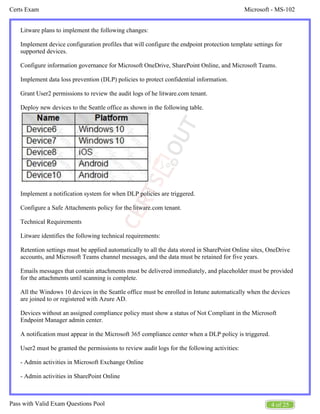 Microsoft - MS-102
Certs Exam
4 of 25
Pass with Valid Exam Questions Pool
Litware plans to implement the following changes:
Implement device configuration profiles that will configure the endpoint protection template settings for
supported devices.
Configure information governance for Microsoft OneDrive, SharePoint Online, and Microsoft Teams.
Implement data loss prevention (DLP) policies to protect confidential information.
Grant User2 permissions to review the audit logs of he litware.com tenant.
Deploy new devices to the Seattle office as shown in the following table.
Implement a notification system for when DLP policies are triggered.
Configure a Safe Attachments policy for the litware.com tenant.
Technical Requirements
Litware identifies the following technical requirements:
Retention settings must be applied automatically to all the data stored in SharePoint Online sites, OneDrive
accounts, and Microsoft Teams channel messages, and the data must be retained for five years.
Emails messages that contain attachments must be delivered immediately, and placeholder must be provided
for the attachments until scanning is complete.
All the Windows 10 devices in the Seattle office must be enrolled in Intune automatically when the devices
are joined to or registered with Azure AD.
Devices without an assigned compliance policy must show a status of Not Compliant in the Microsoft
Endpoint Manager admin center.
A notification must appear in the Microsoft 365 compliance center when a DLP policy is triggered.
User2 must be granted the permissions to review audit logs for the following activities:
- Admin activities in Microsoft Exchange Online
- Admin activities in SharePoint Online
 