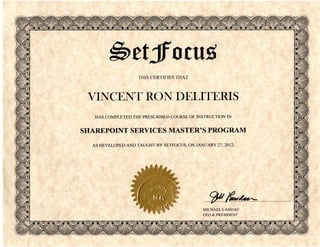 etjfo cus,
                    THIS CERTIFIES THAT




 VINCENT RON DELITERIS
   HAS COMPLETED THE PRESCRIBED COURSE OF INSTRUCTION IN


SHAREPOINT SERVICES MASTER'S PROGRAM
  AS DEVELOPED AND TAUGHT BY SETFOCUS, ON JANUARY 27, 2012.




                                                                    s
                                                                    ll
                                              MICHAEL L A N D A U
                                              CEO & PRESIDENT
 