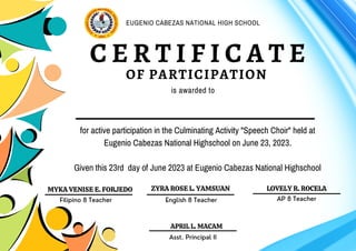 for active participation in the Culminating Activity "Speech Choir" held at
Eugenio Cabezas National Highschool on June 23, 2023.
Given this 23rd day of June 2023 at Eugenio Cabezas National Highschool
C E R T I F I C A T E
OF PARTICIPATION
is awarded to
English 8 Teacher
ZYRA ROSE L. YAMSUAN
EUGENIO CABEZAS NATIONAL HIGH SCHOOL
LOVELY R. ROCELA
MYKA VENISE E. FORJEDO
APRIL L. MACAM
Filipino 8 Teacher
Asst. Principal II
AP 8 Teacher
 