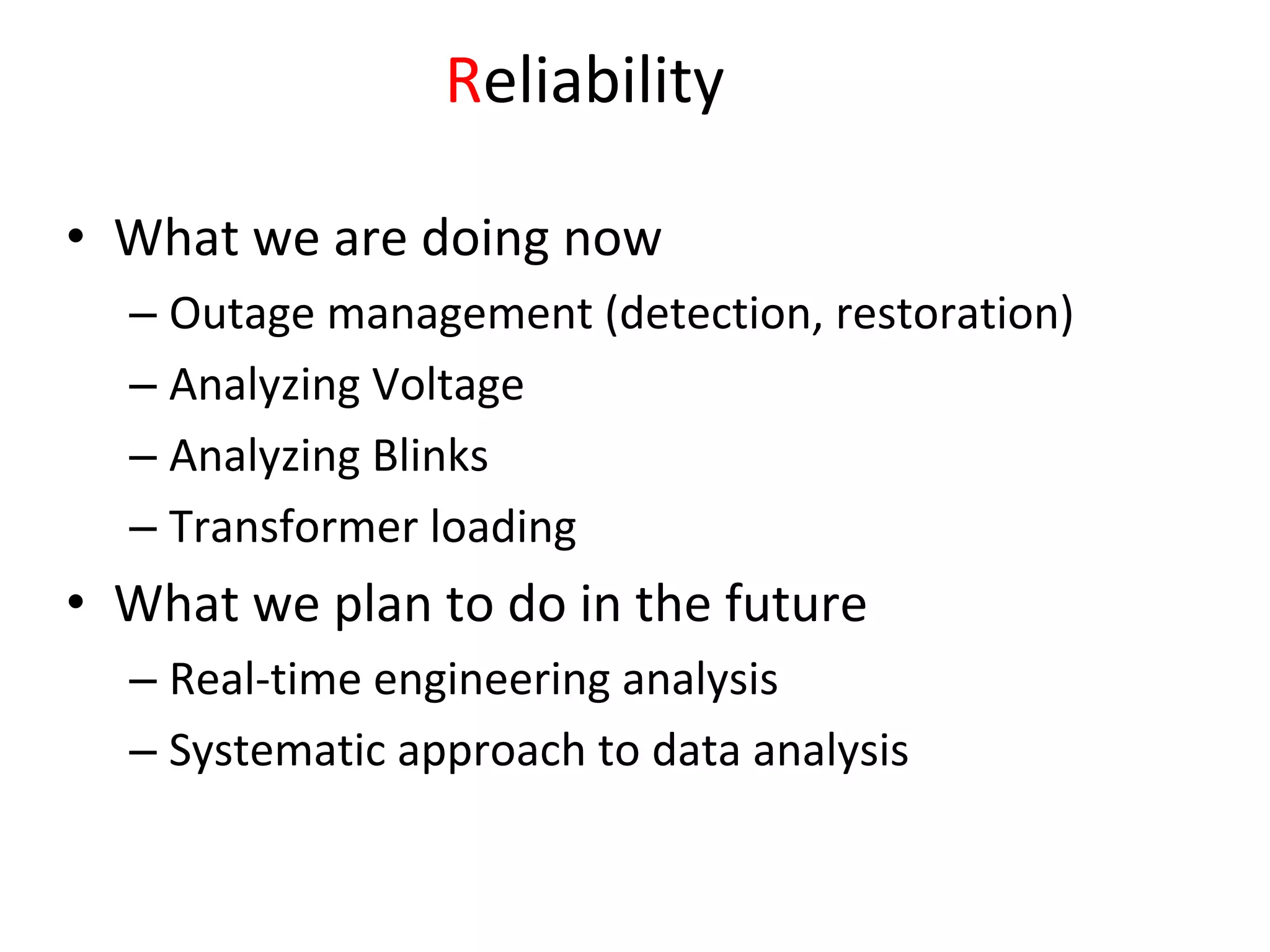 Reliability 

• What we are doing now
  – Outage management (detection, restoration)
  – Analyzing Voltage
  – Analyzing Blinks
  – Transformer loading
• What we plan to do in the future
  – Real‐time engineering analysis
  – Systematic approach to data analysis
 
