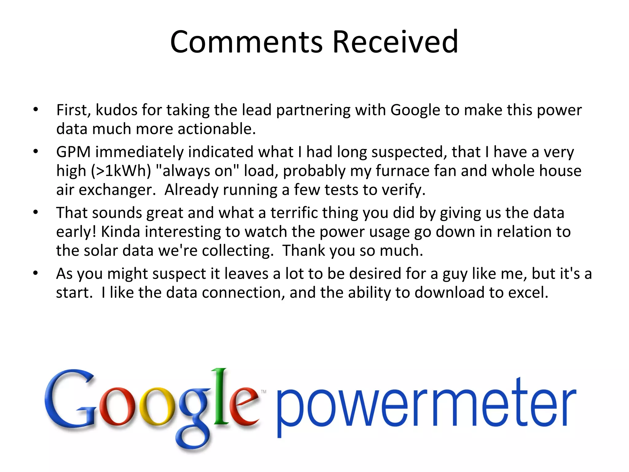 Comments Received
• First, kudos for taking the lead partnering with Google to make this power 
  data much more actionable.
• GPM immediately indicated what I had long suspected, that I have a very 
  high (>1kWh) "always on" load, probably my furnace fan and whole house 
  air exchanger.  Already running a few tests to verify.
• That sounds great and what a terrific thing you did by giving us the data 
  early! Kinda interesting to watch the power usage go down in relation to 
  the solar data we're collecting.  Thank you so much.
• As you might suspect it leaves a lot to be desired for a guy like me, but it's a 
  start. I like the data connection, and the ability to download to excel.
 