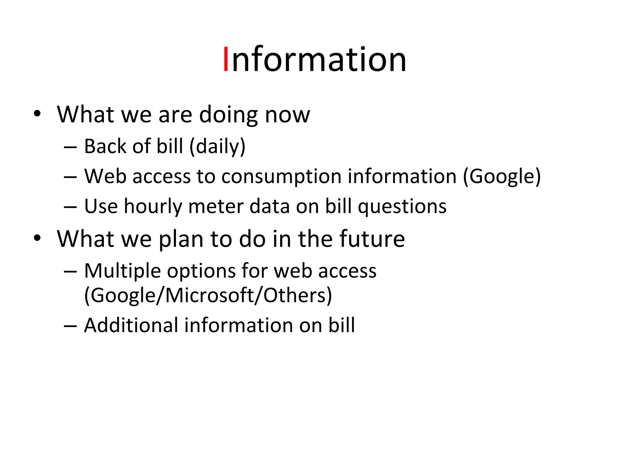 Information
• What we are doing now
  – Back of bill (daily)
  – Web access to consumption information (Google)
  – Use hourly meter data on bill questions
• What we plan to do in the future
  – Multiple options for web access 
    (Google/Microsoft/Others)
  – Additional information on bill
 
