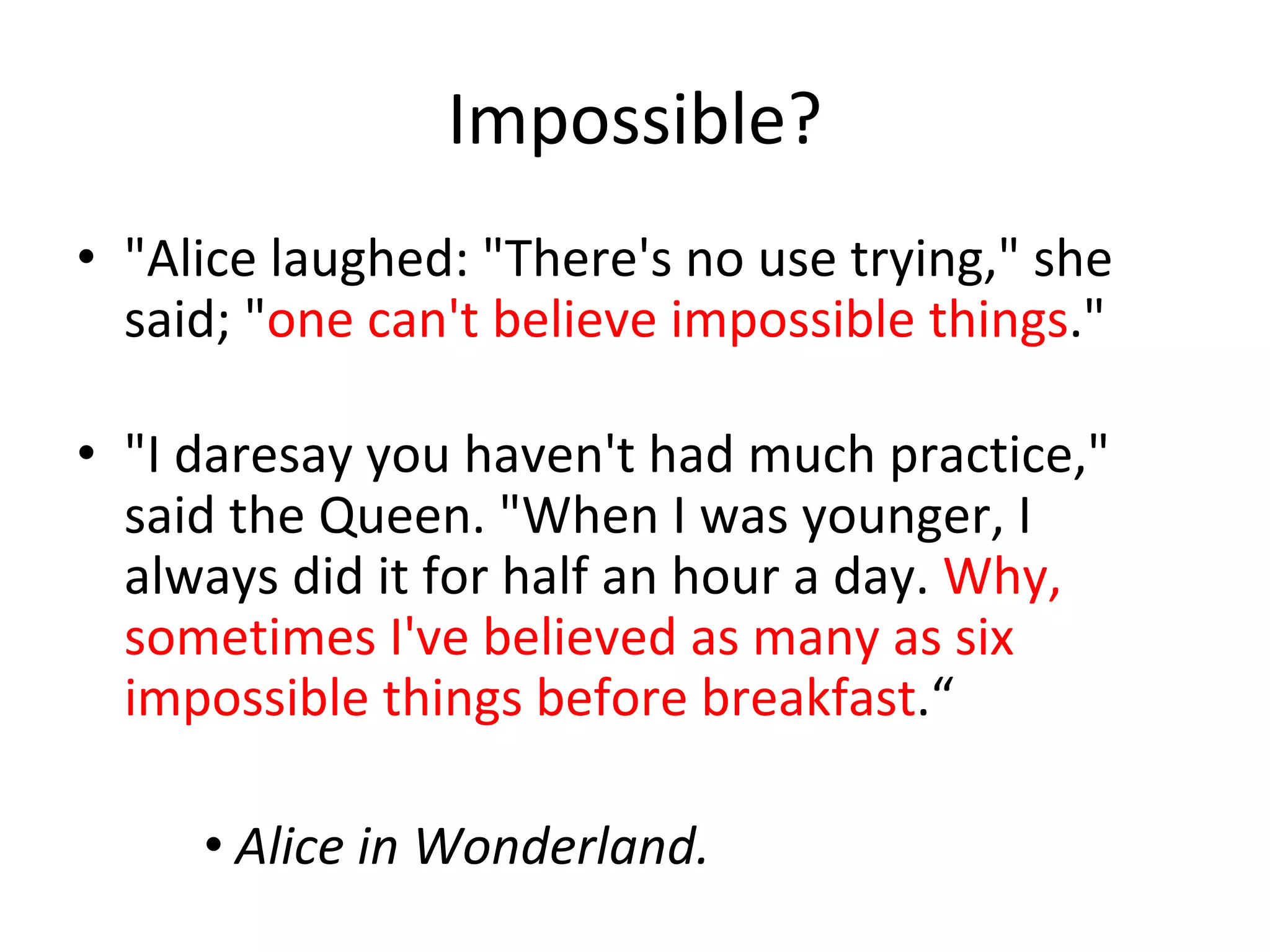 Impossible?
• "Alice laughed: "There's no use trying," she 
  said; "one can't believe impossible things."

• "I daresay you haven't had much practice," 
  said the Queen. "When I was younger, I 
  always did it for half an hour a day. Why, 
  sometimes I've believed as many as six 
  impossible things before breakfast.“

     • Alice in Wonderland.
 