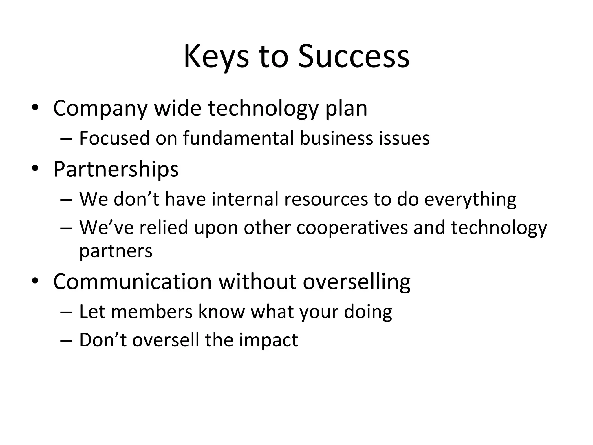 Keys to Success
• Company wide technology plan
  – Focused on fundamental business issues
• Partnerships
  – We don’t have internal resources to do everything
  – We’ve relied upon other cooperatives and technology 
    partners
• Communication without overselling
  – Let members know what your doing
  – Don’t oversell the impact
 