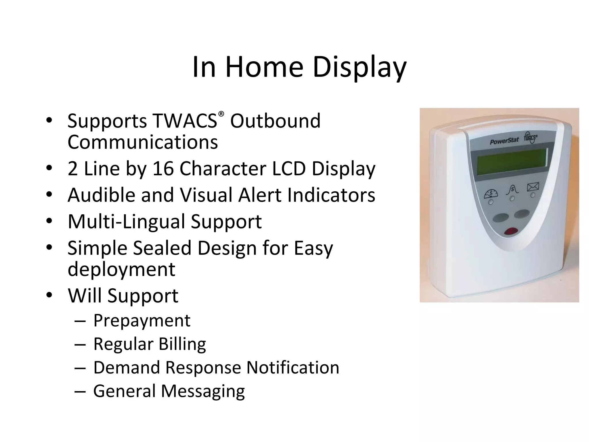 In Home Display
• Supports TWACS® Outbound 
  Communications
• 2 Line by 16 Character LCD Display
• Audible and Visual Alert Indicators
• Multi‐Lingual Support
• Simple Sealed Design for Easy 
  deployment
• Will Support
   –   Prepayment
   –   Regular Billing
   –   Demand Response Notification
   –   General Messaging
 