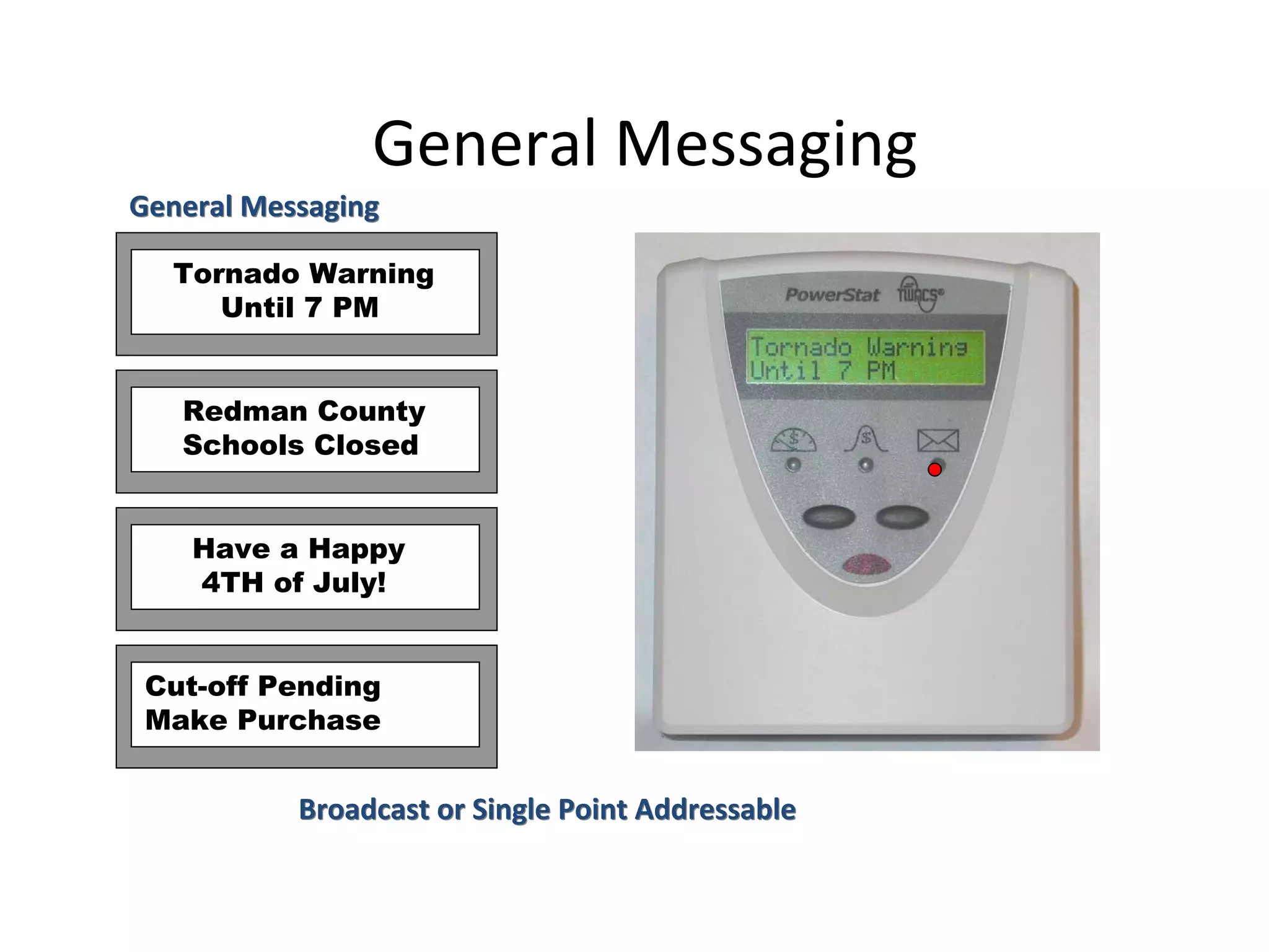 General Messaging
General Messaging

  Tornado Warning
     Until 7 PM


   Redman County
   Schools Closed


    Have a Happy
    4TH of July!


 Cut-off Pending
 Make Purchase


           Broadcast or Single Point Addressable
 