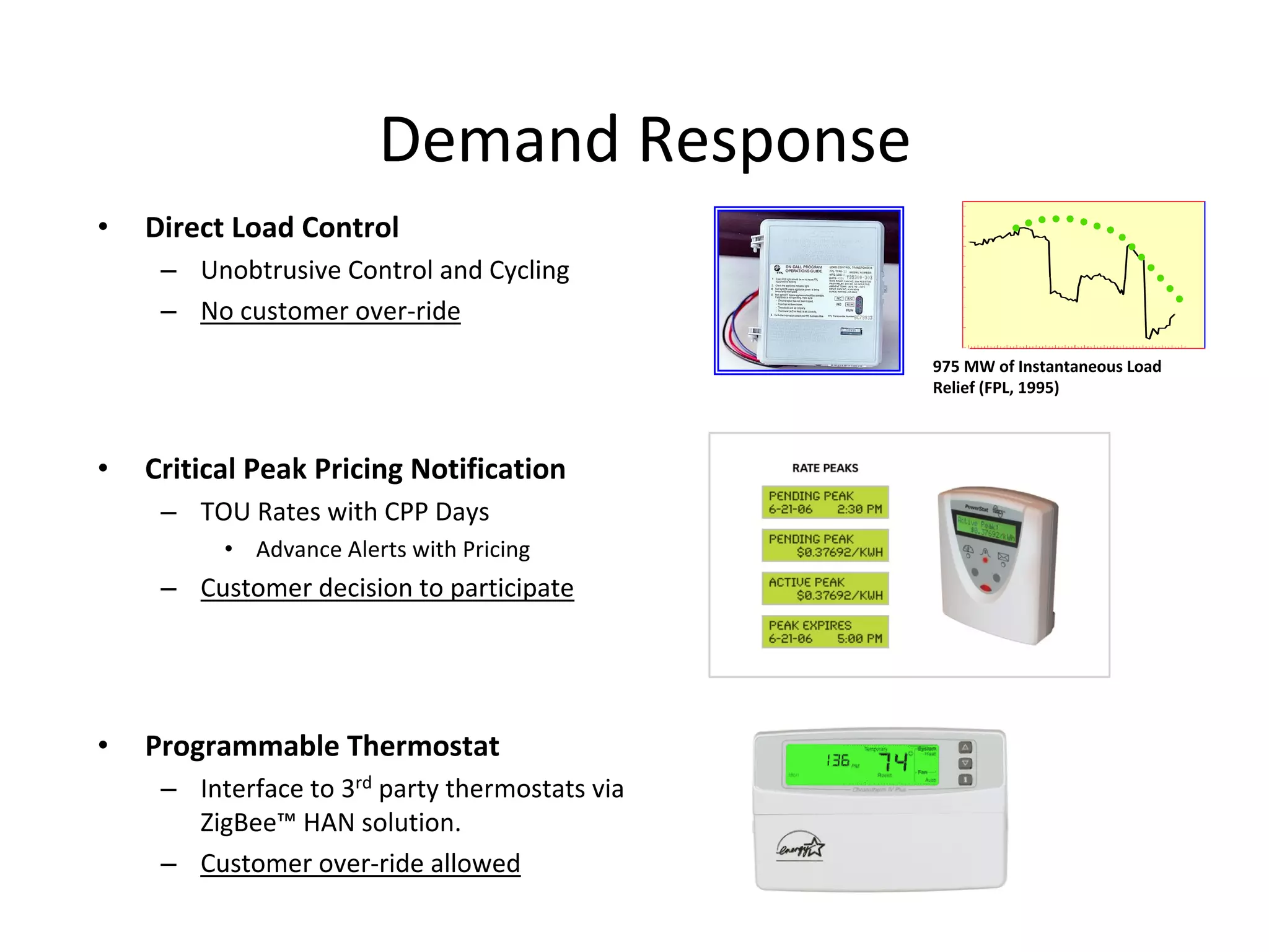 Demand Response
•   Direct Load Control
     – Unobtrusive Control and Cycling
     – No customer over‐ride
                                                 975 MW of Instantaneous Load 
                                                 Relief (FPL, 1995)



•   Critical Peak Pricing Notification
     – TOU Rates with CPP Days
          • Advance Alerts with Pricing
     – Customer decision to participate




•   Programmable Thermostat
     – Interface to 3rd party thermostats via 
       ZigBee™ HAN solution.
     – Customer over‐ride allowed
 