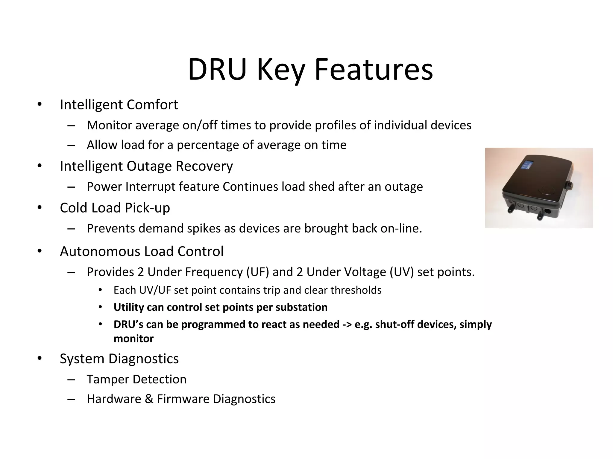 DRU Key Features
•   Intelligent Comfort
     – Monitor average on/off times to provide profiles of individual devices 
     – Allow load for a percentage of average on time
•   Intelligent Outage Recovery
     – Power Interrupt feature Continues load shed after an outage
•   Cold Load Pick‐up
     – Prevents demand spikes as devices are brought back on‐line.
•   Autonomous Load Control
     – Provides 2 Under Frequency (UF) and 2 Under Voltage (UV) set points.
          • Each UV/UF set point contains trip and clear thresholds
          • Utility can control set points per substation
          • DRU’s can be programmed to react as needed ‐> e.g. shut‐off devices, simply 
            monitor 
•   System Diagnostics
     – Tamper Detection
     – Hardware & Firmware Diagnostics
 