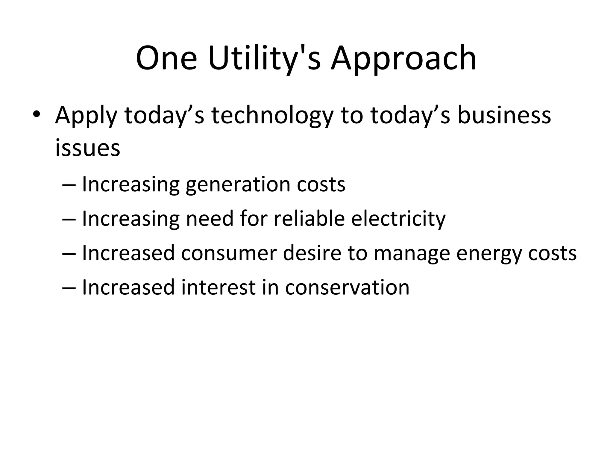One Utility's Approach
• Apply today’s technology to today’s business 
  issues
  – Increasing generation costs
  – Increasing need for reliable electricity
  – Increased consumer desire to manage energy costs
  – Increased interest in conservation
 