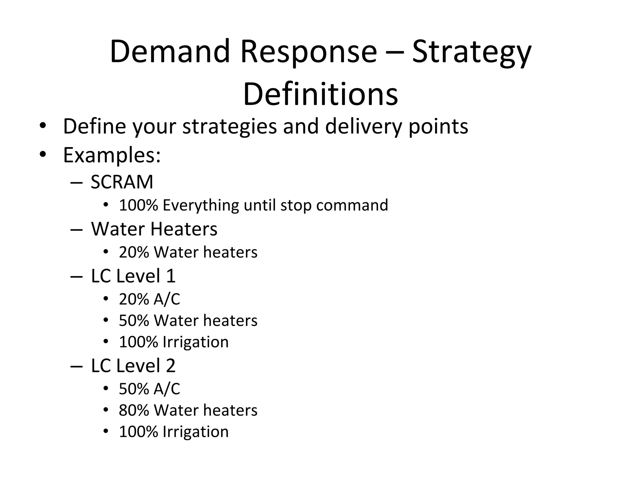 Demand Response – Strategy 
              Definitions
• Define your strategies and delivery points
• Examples:
   – SCRAM
      • 100% Everything until stop command
   – Water Heaters
      • 20% Water heaters
   – LC Level 1
      • 20% A/C
      • 50% Water heaters
      • 100% Irrigation
   – LC Level 2
      • 50% A/C
      • 80% Water heaters
      • 100% Irrigation
 