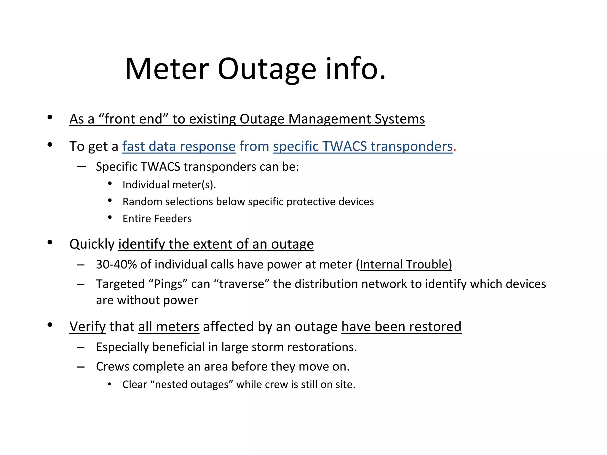 Meter Outage info.
• As a “front end” to existing Outage Management Systems
• To get a fast data response from specific TWACS transponders.
    – Specific TWACS transponders can be:
         • Individual meter(s).
         • Random selections below specific protective devices
         • Entire Feeders 
• Quickly identify the extent of an outage
    – 30‐40% of individual calls have power at meter (Internal Trouble)
    – Targeted “Pings” can “traverse” the distribution network to identify which devices 
      are without power
• Verify that all meters affected by an outage have been restored
    – Especially beneficial in large storm restorations.
    – Crews complete an area before they move on.
         • Clear “nested outages” while crew is still on site.
 