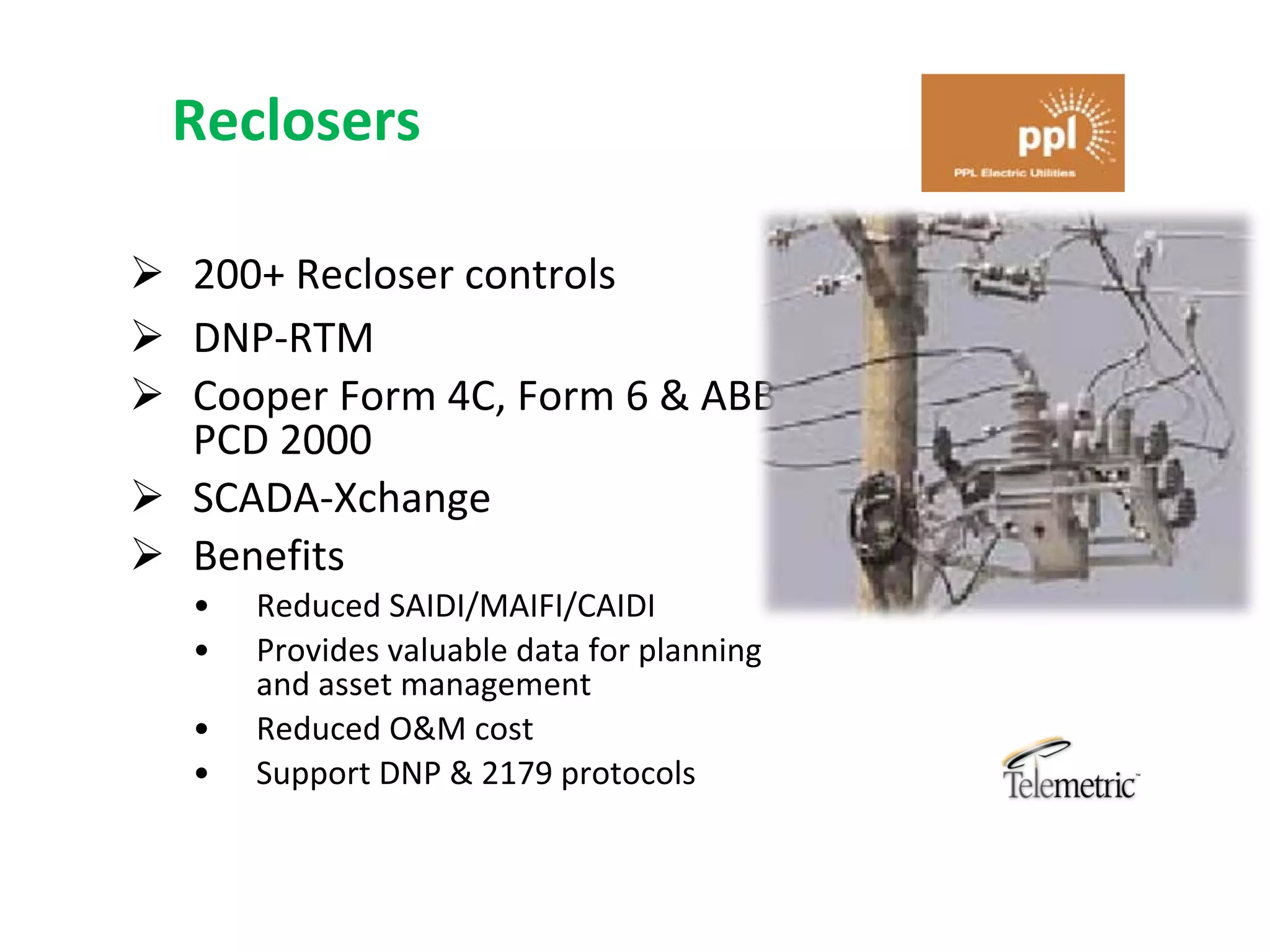 Reclosers

 200+ Recloser controls
 DNP‐RTM
 Cooper Form 4C, Form 6 & ABB 
  PCD 2000
 SCADA‐Xchange
 Benefits
  •   Reduced SAIDI/MAIFI/CAIDI
  •   Provides valuable data for planning 
      and asset management
  •   Reduced O&M cost
  •   Support DNP & 2179 protocols
 