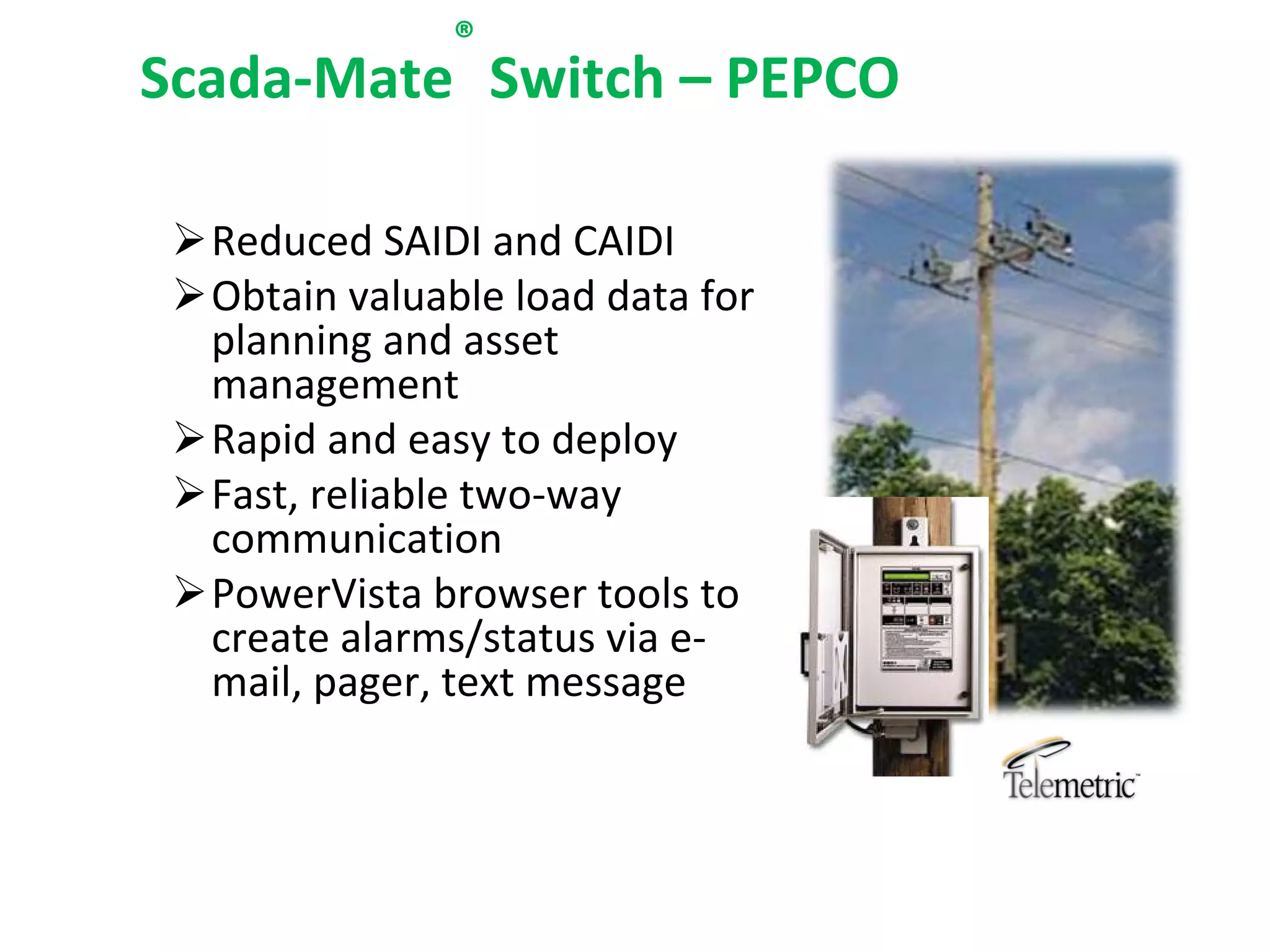 ®
Scada‐Mate Switch – PEPCO

 Reduced SAIDI and CAIDI
 Obtain valuable load data for 
  planning and asset 
  management
 Rapid and easy to deploy
 Fast, reliable two‐way 
  communication 
 PowerVista browser tools to 
  create alarms/status via e‐
  mail, pager, text message
 