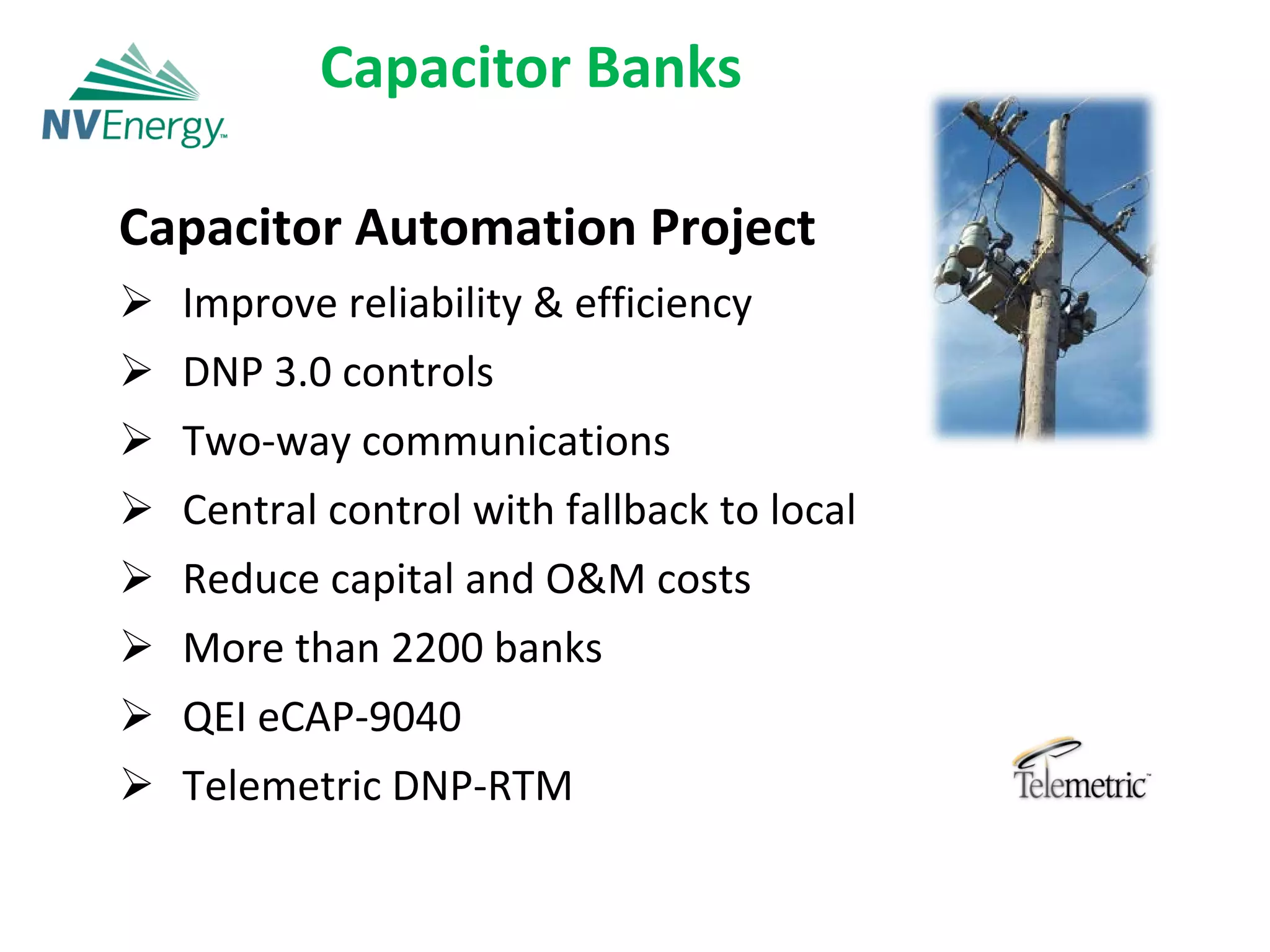 Capacitor Banks

Capacitor Automation Project
 Improve reliability & efficiency
 DNP 3.0 controls
 Two‐way communications
 Central control with fallback to local
 Reduce capital and O&M costs
 More than 2200 banks
 QEI eCAP‐9040
 Telemetric DNP‐RTM
 