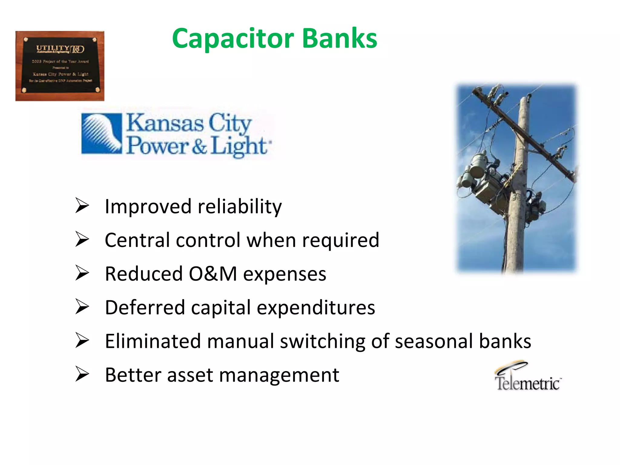 Capacitor Banks




 Improved reliability
 Central control when required
 Reduced O&M expenses
 Deferred capital expenditures
 Eliminated manual switching of seasonal banks
 Better asset management
 