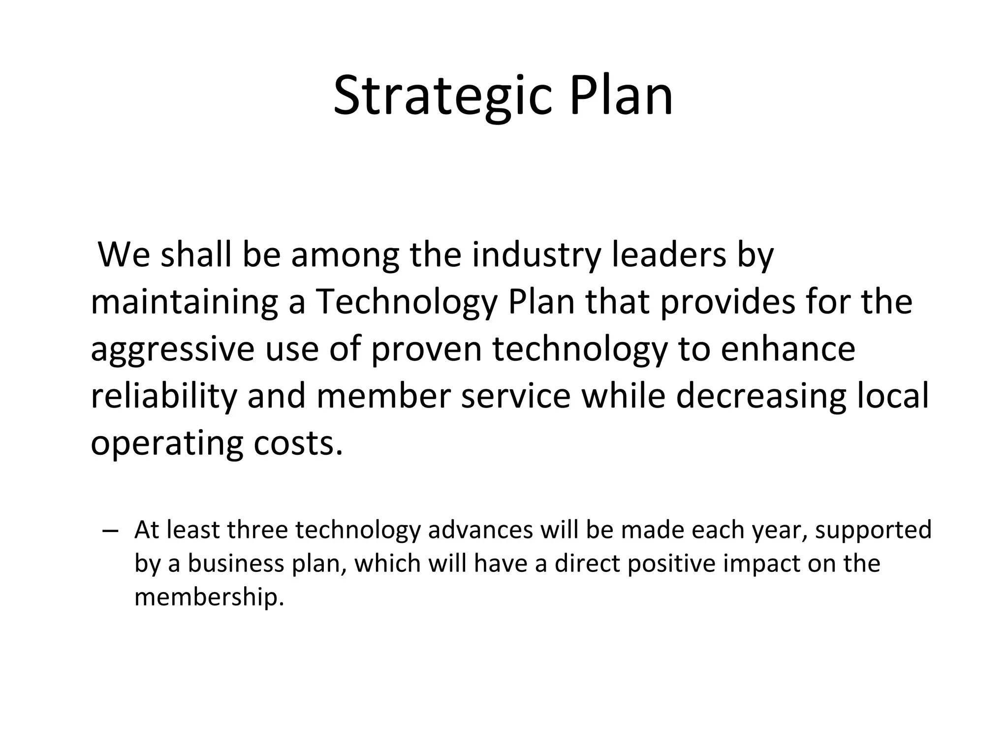 Strategic Plan

We shall be among the industry leaders by 
maintaining a Technology Plan that provides for the 
aggressive use of proven technology to enhance 
reliability and member service while decreasing local 
operating costs.

– At least three technology advances will be made each year, supported 
  by a business plan, which will have a direct positive impact on the 
  membership.  
 