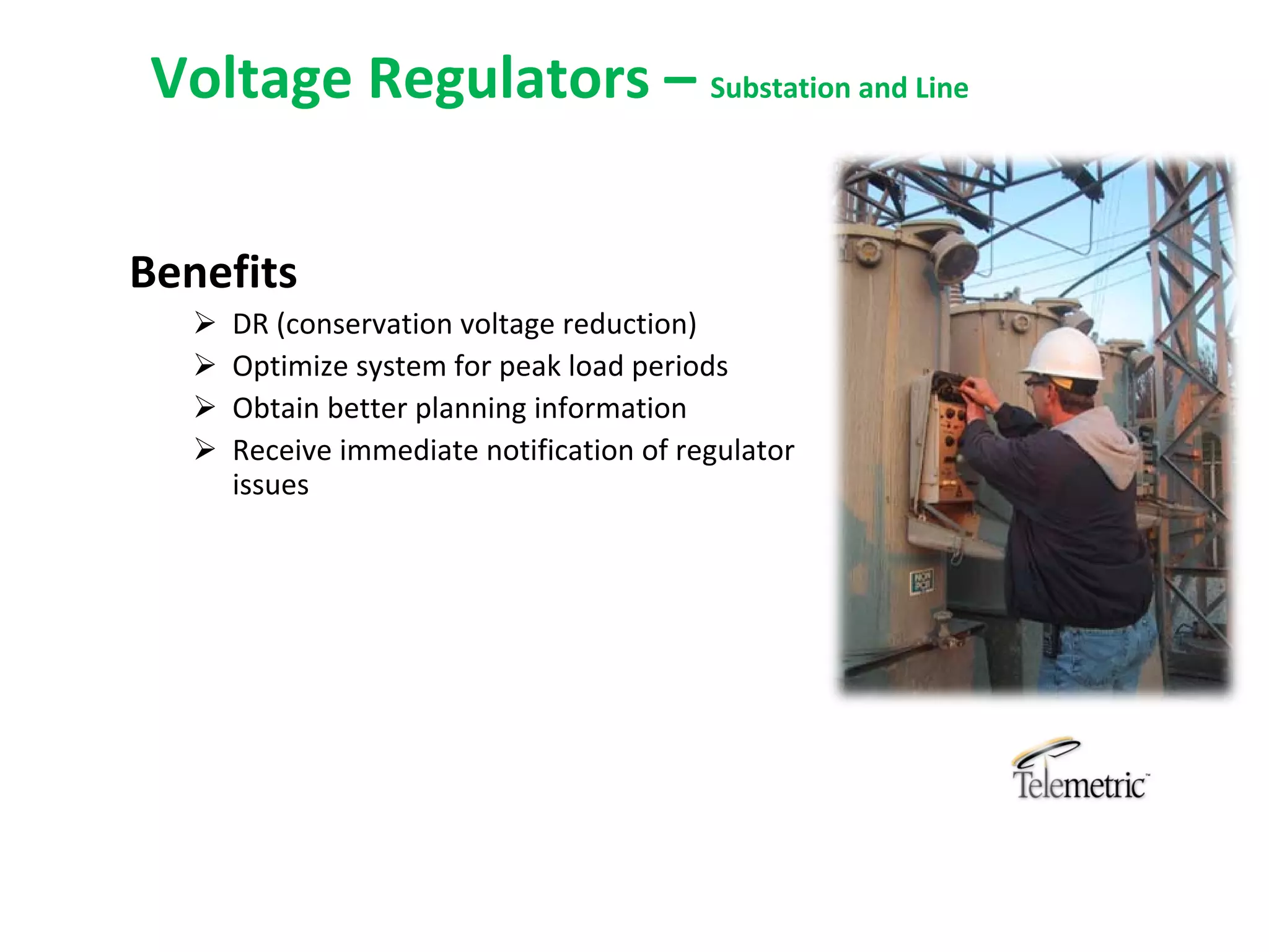 Voltage Regulators – Substation and Line

Benefits
      DR (conservation voltage reduction)
      Optimize system for peak load periods
      Obtain better planning information
      Receive immediate notification of regulator 
       issues
 
