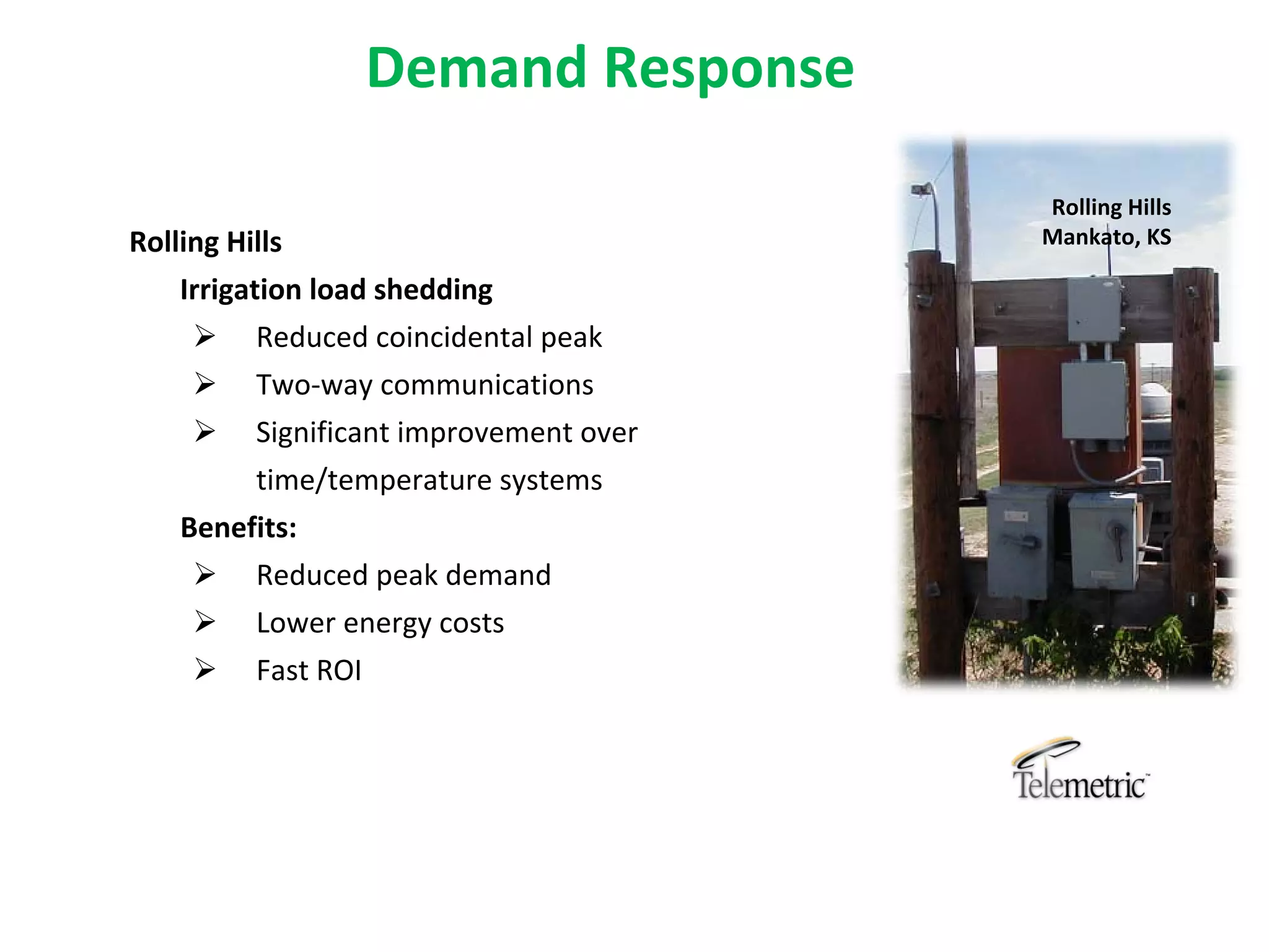 Demand Response

                                        Rolling Hills
Rolling Hills                           Mankato, KS

    Irrigation load shedding
      Reduced coincidental peak
       Two‐way communications
       Significant improvement over 
        time/temperature systems
   Benefits:
     Reduced peak demand
     Lower energy costs
     Fast ROI
 