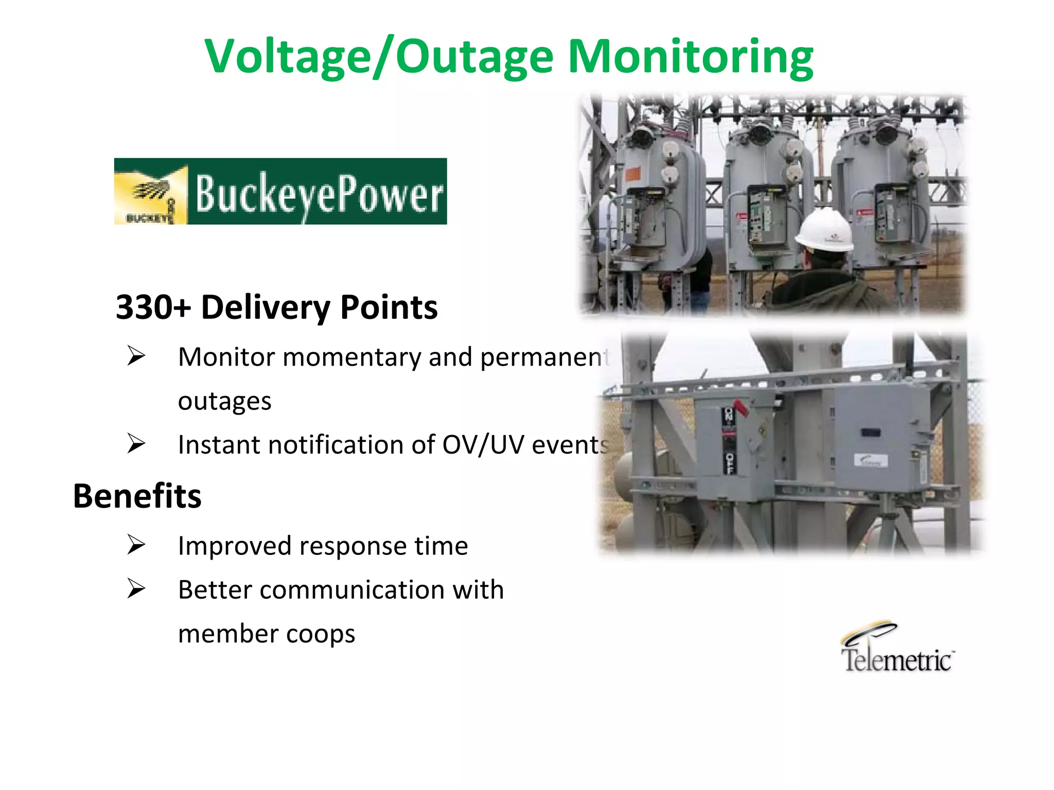 Voltage/Outage Monitoring



  330+ Delivery Points
      Monitor momentary and permanent 
       outages
      Instant notification of OV/UV events
Benefits
      Improved response time
      Better communication with 
       member coops
 