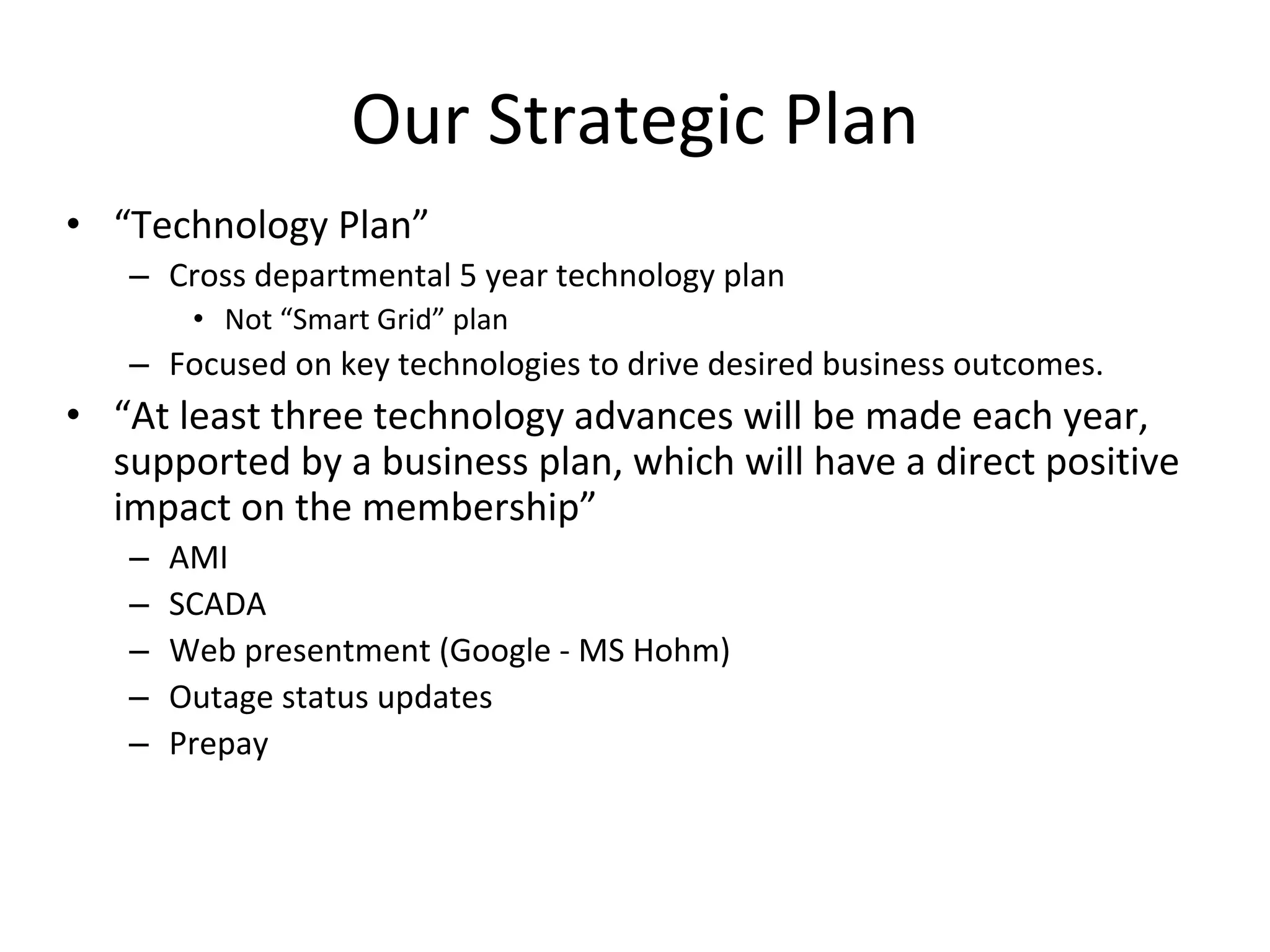 Our Strategic Plan
• “Technology Plan”
   – Cross departmental 5 year technology plan
        • Not “Smart Grid” plan
   – Focused on key technologies to drive desired business outcomes.
• “At least three technology advances will be made each year, 
  supported by a business plan, which will have a direct positive 
  impact on the membership”
   –   AMI
   –   SCADA
   –   Web presentment (Google ‐ MS Hohm)
   –   Outage status updates
   –   Prepay
 