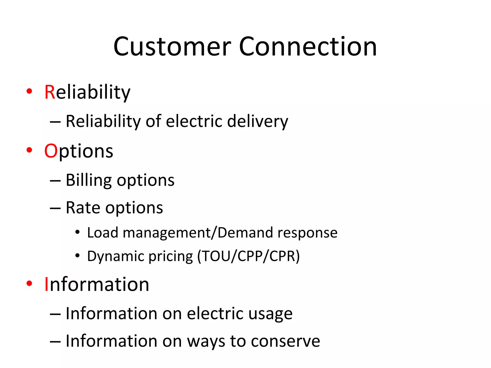 Customer Connection
• Reliability
   – Reliability of electric delivery
• Options
   – Billing options
   – Rate options
      • Load management/Demand response
      • Dynamic pricing (TOU/CPP/CPR)
• Information
   – Information on electric usage
   – Information on ways to conserve
 