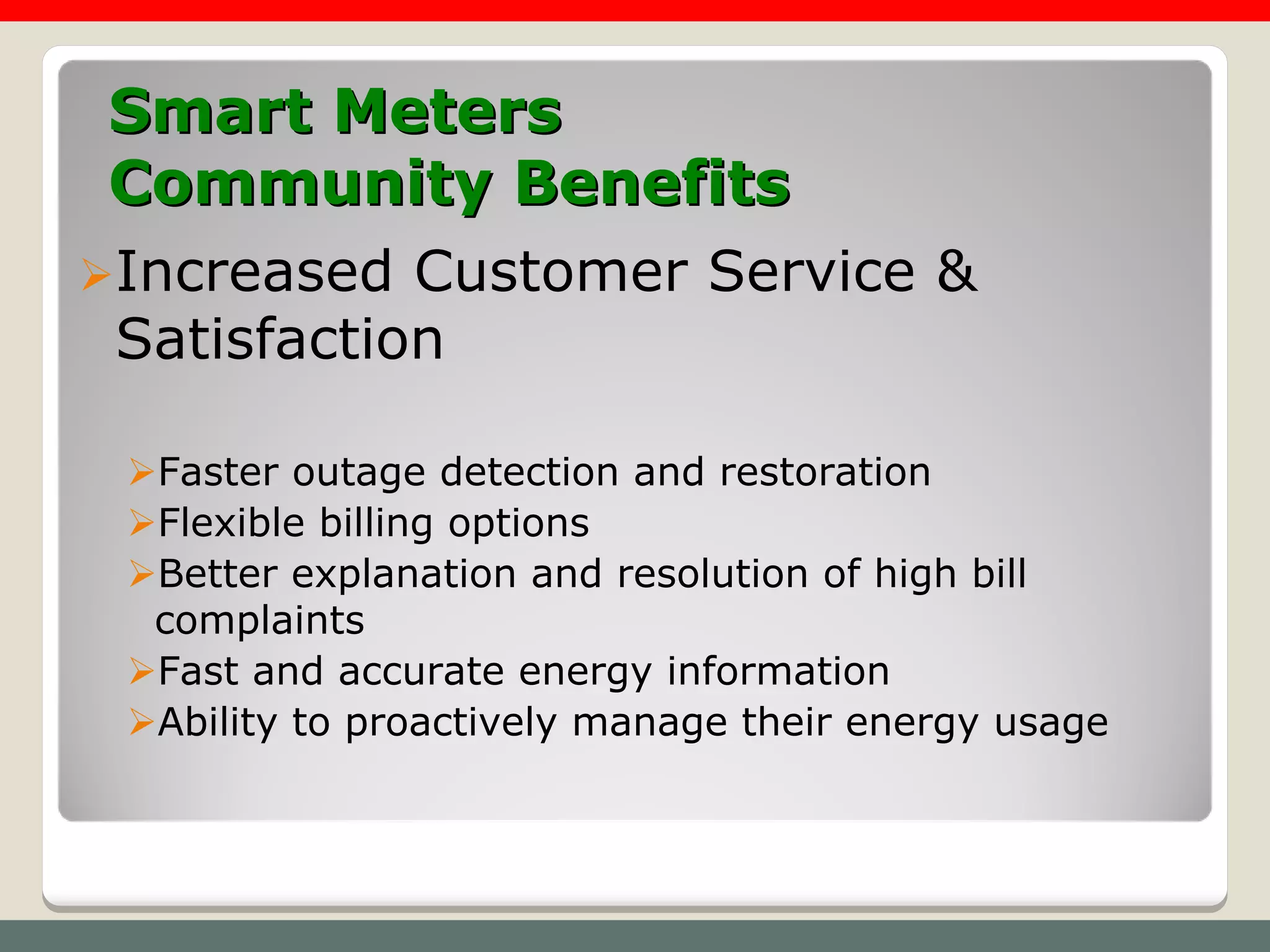 Smart Meters
Community Benefits
Increased  Customer Service &
 Satisfaction

 Faster outage detection and restoration
 Flexible billing options
 Better explanation and resolution of high bill
  complaints
 Fast and accurate energy information
 Ability to proactively manage their energy usage
 